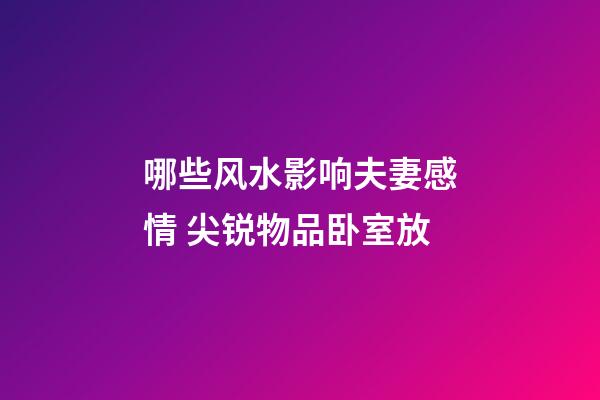 哪些风水影响夫妻感情 尖锐物品卧室放